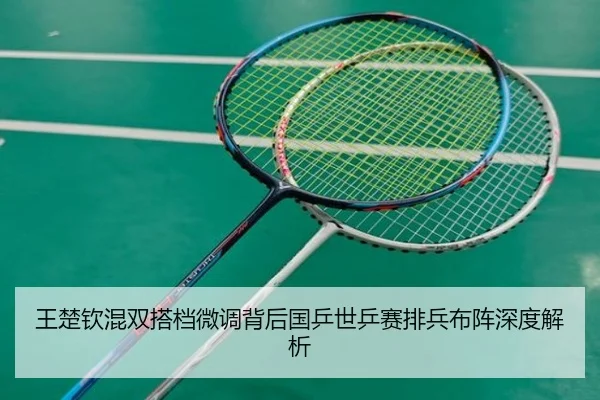 王楚钦混双搭档微调背后国乒世乒赛排兵布阵深度解析